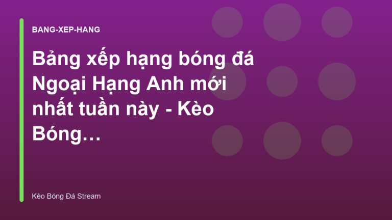 Bảng xếp hạng bóng đá Ngoại Hạng Anh mới nhất tuần này - Kèo Bóng Đá Hôm Nay